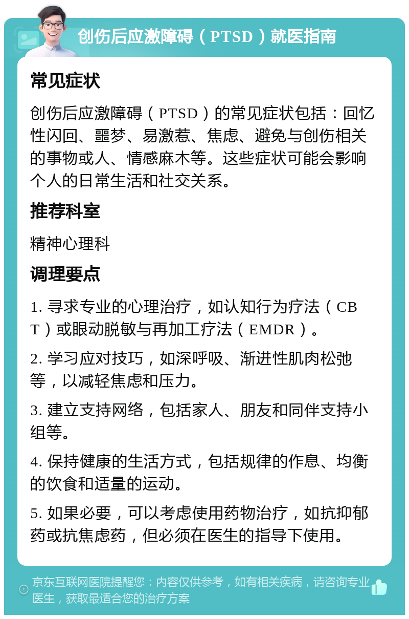 创伤后应激障碍（PTSD）就医指南 常见症状 创伤后应激障碍（PTSD）的常见症状包括：回忆性闪回、噩梦、易激惹、焦虑、避免与创伤相关的事物或人、情感麻木等。这些症状可能会影响个人的日常生活和社交关系。 推荐科室 精神心理科 调理要点 1. 寻求专业的心理治疗，如认知行为疗法（CBT）或眼动脱敏与再加工疗法（EMDR）。 2. 学习应对技巧，如深呼吸、渐进性肌肉松弛等，以减轻焦虑和压力。 3. 建立支持网络，包括家人、朋友和同伴支持小组等。 4. 保持健康的生活方式，包括规律的作息、均衡的饮食和适量的运动。 5. 如果必要，可以考虑使用药物治疗，如抗抑郁药或抗焦虑药，但必须在医生的指导下使用。