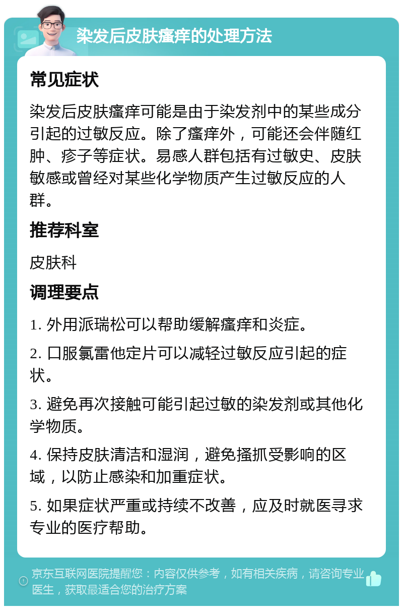 染发后皮肤瘙痒的处理方法 常见症状 染发后皮肤瘙痒可能是由于染发剂中的某些成分引起的过敏反应。除了瘙痒外，可能还会伴随红肿、疹子等症状。易感人群包括有过敏史、皮肤敏感或曾经对某些化学物质产生过敏反应的人群。 推荐科室 皮肤科 调理要点 1. 外用派瑞松可以帮助缓解瘙痒和炎症。 2. 口服氯雷他定片可以减轻过敏反应引起的症状。 3. 避免再次接触可能引起过敏的染发剂或其他化学物质。 4. 保持皮肤清洁和湿润，避免搔抓受影响的区域，以防止感染和加重症状。 5. 如果症状严重或持续不改善，应及时就医寻求专业的医疗帮助。