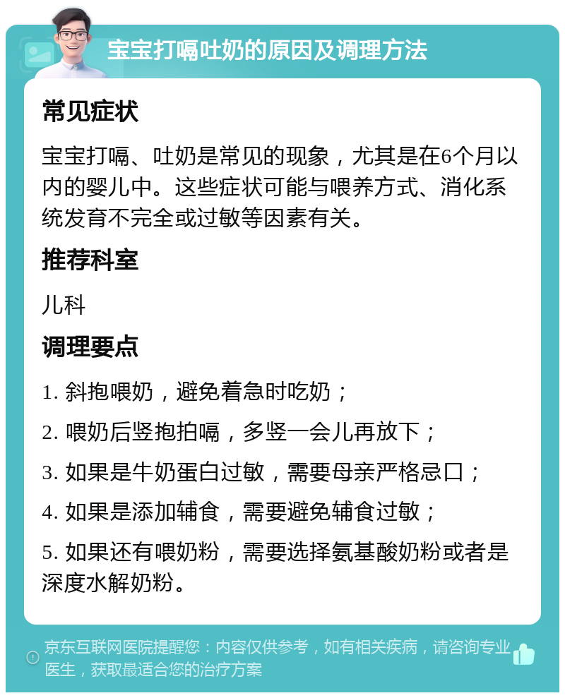 宝宝打嗝吐奶的原因及调理方法 常见症状 宝宝打嗝、吐奶是常见的现象，尤其是在6个月以内的婴儿中。这些症状可能与喂养方式、消化系统发育不完全或过敏等因素有关。 推荐科室 儿科 调理要点 1. 斜抱喂奶，避免着急时吃奶； 2. 喂奶后竖抱拍嗝，多竖一会儿再放下； 3. 如果是牛奶蛋白过敏，需要母亲严格忌口； 4. 如果是添加辅食，需要避免辅食过敏； 5. 如果还有喂奶粉，需要选择氨基酸奶粉或者是深度水解奶粉。