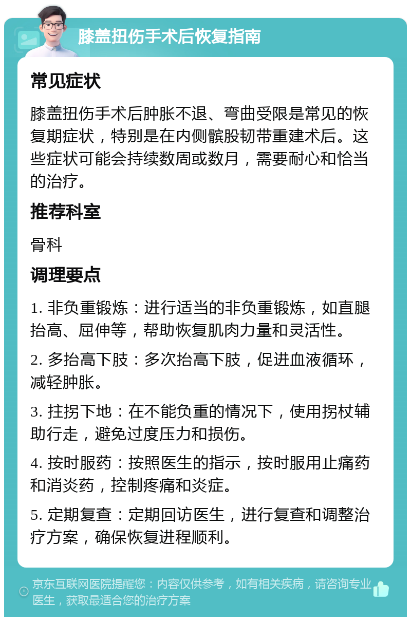 膝盖扭伤手术后恢复指南 常见症状 膝盖扭伤手术后肿胀不退、弯曲受限是常见的恢复期症状，特别是在内侧髌股韧带重建术后。这些症状可能会持续数周或数月，需要耐心和恰当的治疗。 推荐科室 骨科 调理要点 1. 非负重锻炼：进行适当的非负重锻炼，如直腿抬高、屈伸等，帮助恢复肌肉力量和灵活性。 2. 多抬高下肢：多次抬高下肢，促进血液循环，减轻肿胀。 3. 拄拐下地：在不能负重的情况下，使用拐杖辅助行走，避免过度压力和损伤。 4. 按时服药：按照医生的指示，按时服用止痛药和消炎药，控制疼痛和炎症。 5. 定期复查：定期回访医生，进行复查和调整治疗方案，确保恢复进程顺利。