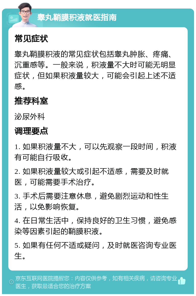 睾丸鞘膜积液就医指南 常见症状 睾丸鞘膜积液的常见症状包括睾丸肿胀、疼痛、沉重感等。一般来说，积液量不大时可能无明显症状，但如果积液量较大，可能会引起上述不适感。 推荐科室 泌尿外科 调理要点 1. 如果积液量不大，可以先观察一段时间，积液有可能自行吸收。 2. 如果积液量较大或引起不适感，需要及时就医，可能需要手术治疗。 3. 手术后需要注意休息，避免剧烈运动和性生活，以免影响恢复。 4. 在日常生活中，保持良好的卫生习惯，避免感染等因素引起的鞘膜积液。 5. 如果有任何不适或疑问，及时就医咨询专业医生。