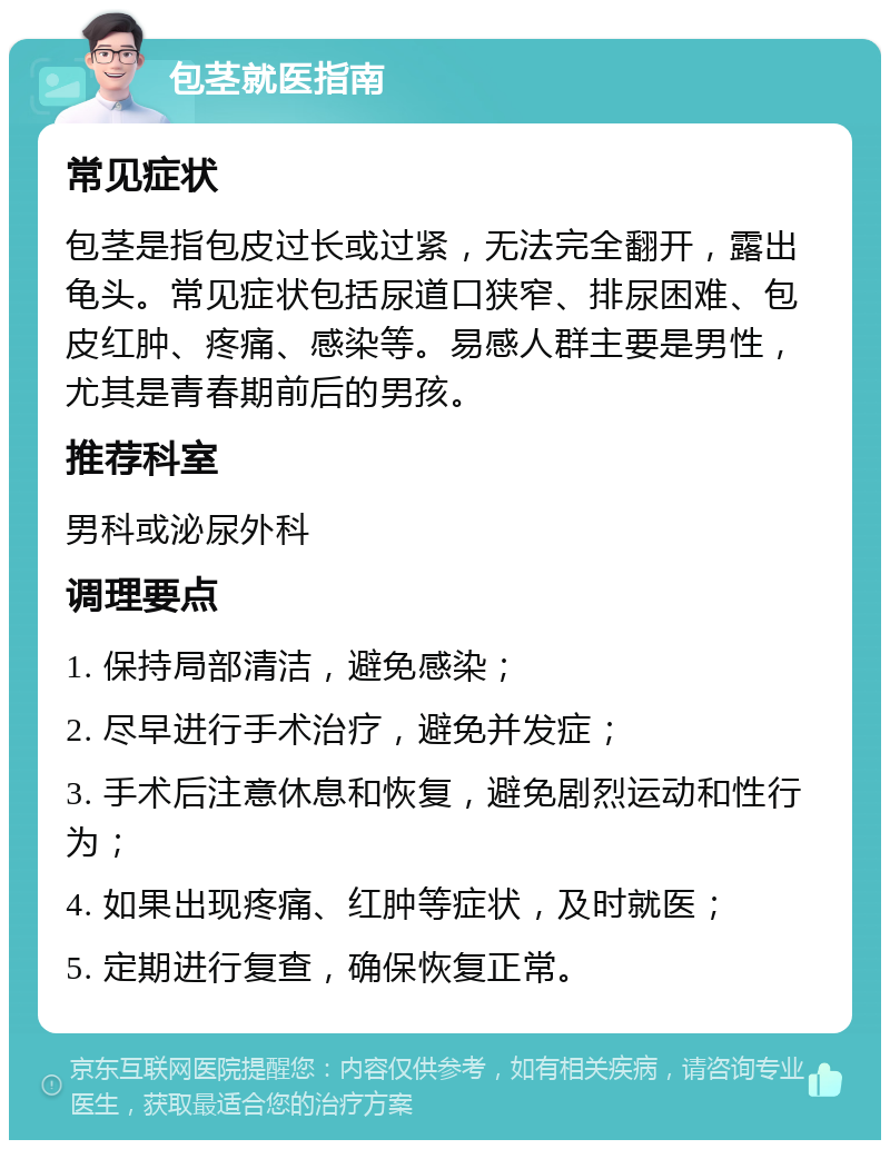 包茎就医指南 常见症状 包茎是指包皮过长或过紧，无法完全翻开，露出龟头。常见症状包括尿道口狭窄、排尿困难、包皮红肿、疼痛、感染等。易感人群主要是男性，尤其是青春期前后的男孩。 推荐科室 男科或泌尿外科 调理要点 1. 保持局部清洁，避免感染； 2. 尽早进行手术治疗，避免并发症； 3. 手术后注意休息和恢复，避免剧烈运动和性行为； 4. 如果出现疼痛、红肿等症状，及时就医； 5. 定期进行复查，确保恢复正常。