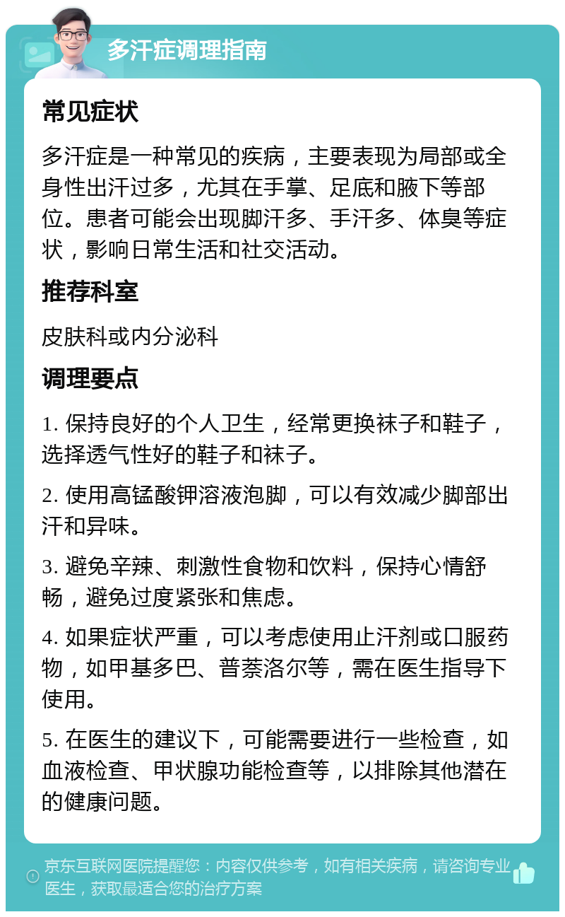 多汗症调理指南 常见症状 多汗症是一种常见的疾病，主要表现为局部或全身性出汗过多，尤其在手掌、足底和腋下等部位。患者可能会出现脚汗多、手汗多、体臭等症状，影响日常生活和社交活动。 推荐科室 皮肤科或内分泌科 调理要点 1. 保持良好的个人卫生，经常更换袜子和鞋子，选择透气性好的鞋子和袜子。 2. 使用高锰酸钾溶液泡脚，可以有效减少脚部出汗和异味。 3. 避免辛辣、刺激性食物和饮料，保持心情舒畅，避免过度紧张和焦虑。 4. 如果症状严重，可以考虑使用止汗剂或口服药物，如甲基多巴、普萘洛尔等，需在医生指导下使用。 5. 在医生的建议下，可能需要进行一些检查，如血液检查、甲状腺功能检查等，以排除其他潜在的健康问题。