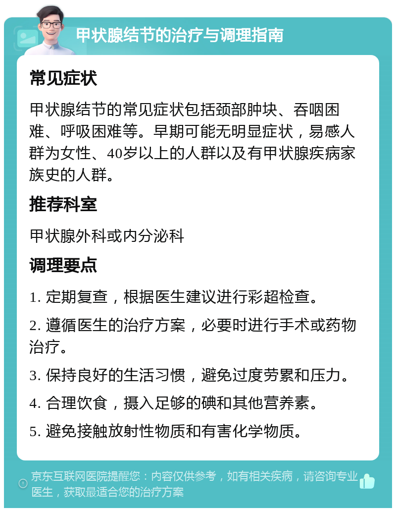 甲状腺结节的治疗与调理指南 常见症状 甲状腺结节的常见症状包括颈部肿块、吞咽困难、呼吸困难等。早期可能无明显症状，易感人群为女性、40岁以上的人群以及有甲状腺疾病家族史的人群。 推荐科室 甲状腺外科或内分泌科 调理要点 1. 定期复查，根据医生建议进行彩超检查。 2. 遵循医生的治疗方案，必要时进行手术或药物治疗。 3. 保持良好的生活习惯，避免过度劳累和压力。 4. 合理饮食，摄入足够的碘和其他营养素。 5. 避免接触放射性物质和有害化学物质。