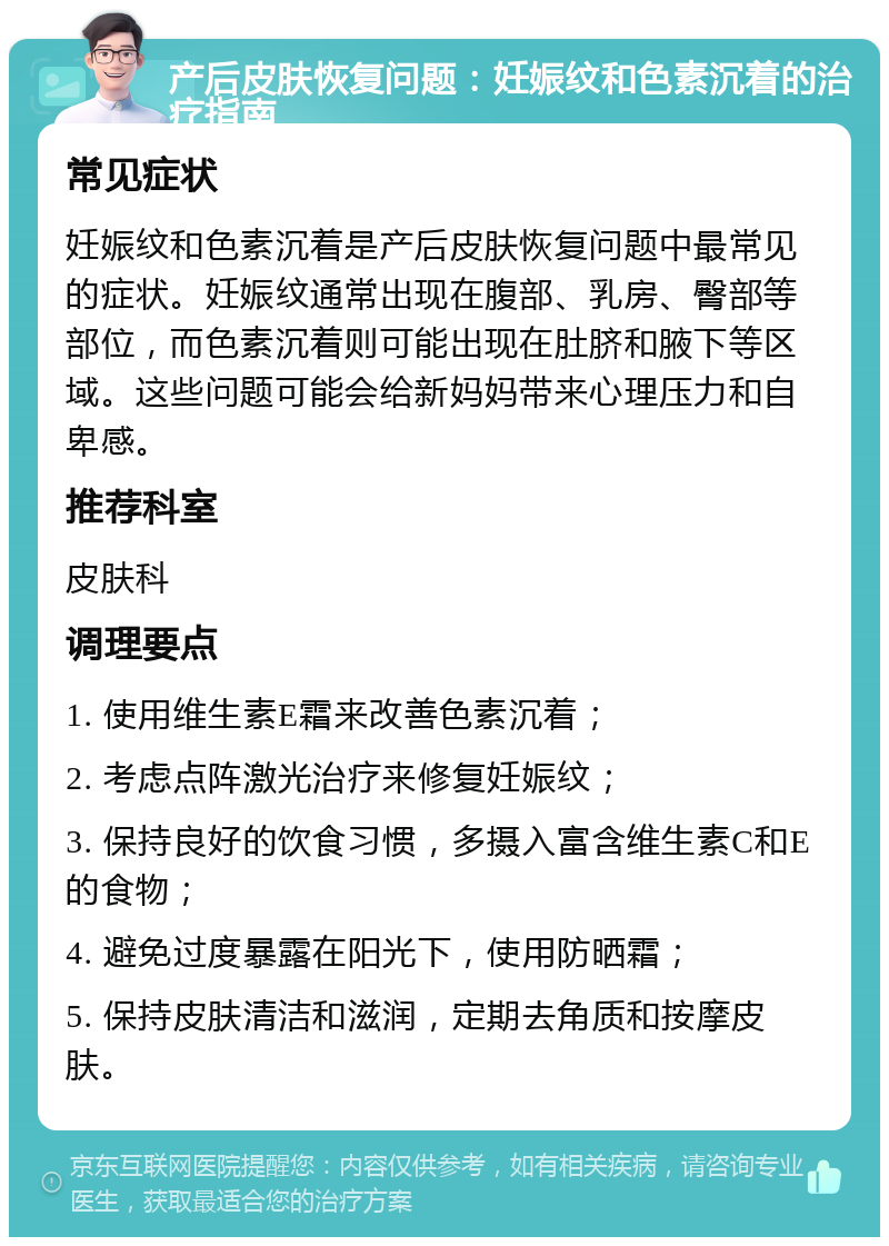 产后皮肤恢复问题：妊娠纹和色素沉着的治疗指南 常见症状 妊娠纹和色素沉着是产后皮肤恢复问题中最常见的症状。妊娠纹通常出现在腹部、乳房、臀部等部位，而色素沉着则可能出现在肚脐和腋下等区域。这些问题可能会给新妈妈带来心理压力和自卑感。 推荐科室 皮肤科 调理要点 1. 使用维生素E霜来改善色素沉着； 2. 考虑点阵激光治疗来修复妊娠纹； 3. 保持良好的饮食习惯，多摄入富含维生素C和E的食物； 4. 避免过度暴露在阳光下，使用防晒霜； 5. 保持皮肤清洁和滋润，定期去角质和按摩皮肤。