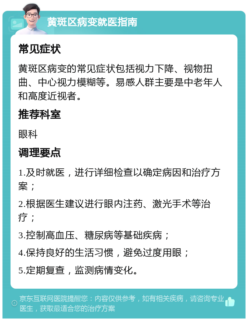 黄斑区病变就医指南 常见症状 黄斑区病变的常见症状包括视力下降、视物扭曲、中心视力模糊等。易感人群主要是中老年人和高度近视者。 推荐科室 眼科 调理要点 1.及时就医，进行详细检查以确定病因和治疗方案； 2.根据医生建议进行眼内注药、激光手术等治疗； 3.控制高血压、糖尿病等基础疾病； 4.保持良好的生活习惯，避免过度用眼； 5.定期复查，监测病情变化。