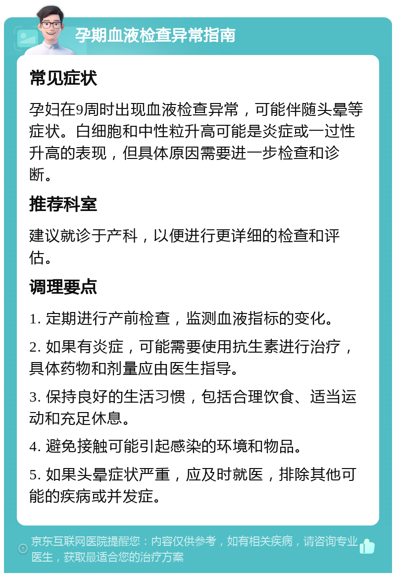 孕期血液检查异常指南 常见症状 孕妇在9周时出现血液检查异常，可能伴随头晕等症状。白细胞和中性粒升高可能是炎症或一过性升高的表现，但具体原因需要进一步检查和诊断。 推荐科室 建议就诊于产科，以便进行更详细的检查和评估。 调理要点 1. 定期进行产前检查，监测血液指标的变化。 2. 如果有炎症，可能需要使用抗生素进行治疗，具体药物和剂量应由医生指导。 3. 保持良好的生活习惯，包括合理饮食、适当运动和充足休息。 4. 避免接触可能引起感染的环境和物品。 5. 如果头晕症状严重，应及时就医，排除其他可能的疾病或并发症。