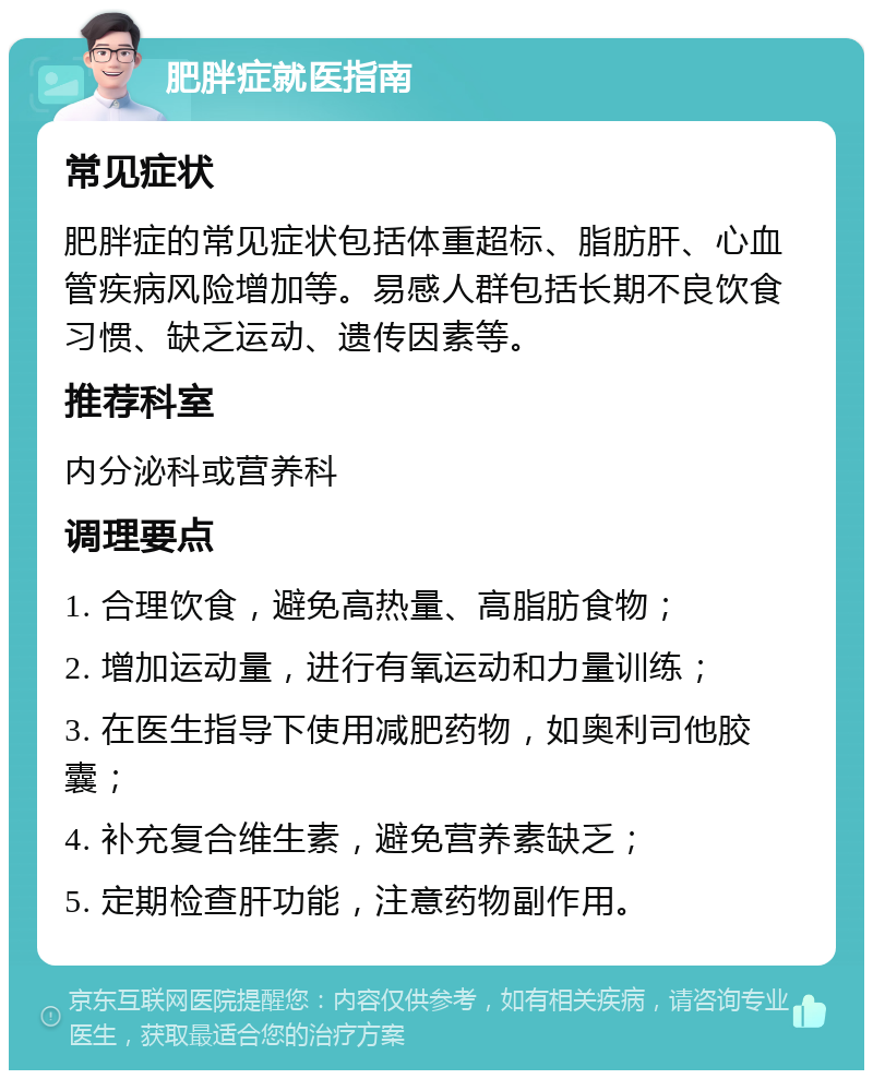 肥胖症就医指南 常见症状 肥胖症的常见症状包括体重超标、脂肪肝、心血管疾病风险增加等。易感人群包括长期不良饮食习惯、缺乏运动、遗传因素等。 推荐科室 内分泌科或营养科 调理要点 1. 合理饮食，避免高热量、高脂肪食物； 2. 增加运动量，进行有氧运动和力量训练； 3. 在医生指导下使用减肥药物，如奥利司他胶囊； 4. 补充复合维生素，避免营养素缺乏； 5. 定期检查肝功能，注意药物副作用。