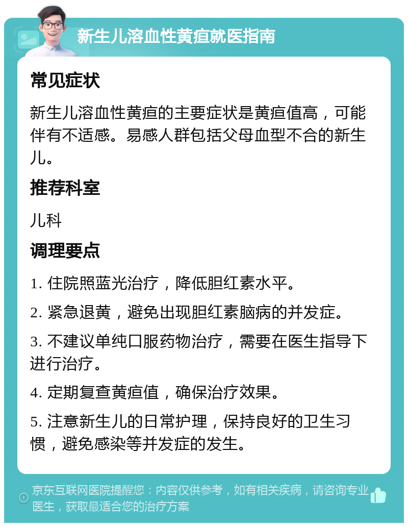 新生儿溶血性黄疸就医指南 常见症状 新生儿溶血性黄疸的主要症状是黄疸值高，可能伴有不适感。易感人群包括父母血型不合的新生儿。 推荐科室 儿科 调理要点 1. 住院照蓝光治疗，降低胆红素水平。 2. 紧急退黄，避免出现胆红素脑病的并发症。 3. 不建议单纯口服药物治疗，需要在医生指导下进行治疗。 4. 定期复查黄疸值，确保治疗效果。 5. 注意新生儿的日常护理，保持良好的卫生习惯，避免感染等并发症的发生。