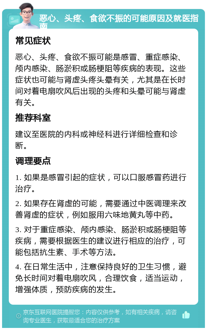 恶心、头疼、食欲不振的可能原因及就医指南 常见症状 恶心、头疼、食欲不振可能是感冒、重症感染、颅内感染、肠淤积或肠梗阻等疾病的表现。这些症状也可能与肾虚头疼头晕有关，尤其是在长时间对着电扇吹风后出现的头疼和头晕可能与肾虚有关。 推荐科室 建议至医院的内科或神经科进行详细检查和诊断。 调理要点 1. 如果是感冒引起的症状，可以口服感冒药进行治疗。 2. 如果存在肾虚的可能，需要通过中医调理来改善肾虚的症状，例如服用六味地黄丸等中药。 3. 对于重症感染、颅内感染、肠淤积或肠梗阻等疾病，需要根据医生的建议进行相应的治疗，可能包括抗生素、手术等方法。 4. 在日常生活中，注意保持良好的卫生习惯，避免长时间对着电扇吹风，合理饮食，适当运动，增强体质，预防疾病的发生。