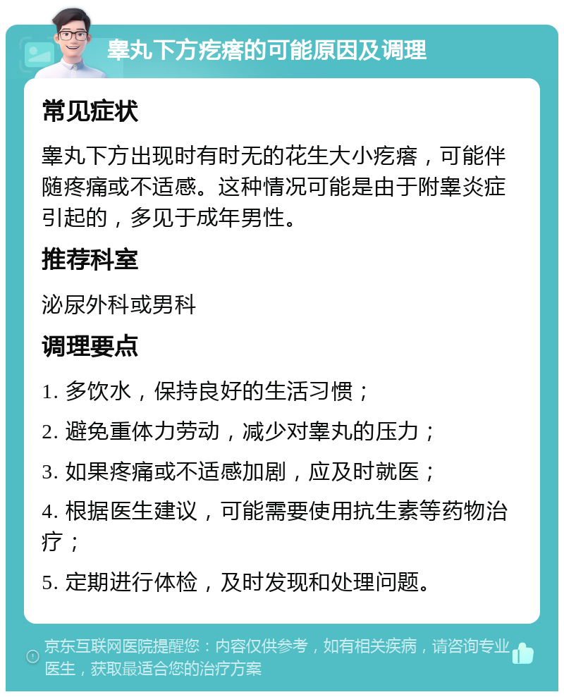 睾丸下方疙瘩的可能原因及调理 常见症状 睾丸下方出现时有时无的花生大小疙瘩，可能伴随疼痛或不适感。这种情况可能是由于附睾炎症引起的，多见于成年男性。 推荐科室 泌尿外科或男科 调理要点 1. 多饮水，保持良好的生活习惯； 2. 避免重体力劳动，减少对睾丸的压力； 3. 如果疼痛或不适感加剧，应及时就医； 4. 根据医生建议，可能需要使用抗生素等药物治疗； 5. 定期进行体检，及时发现和处理问题。