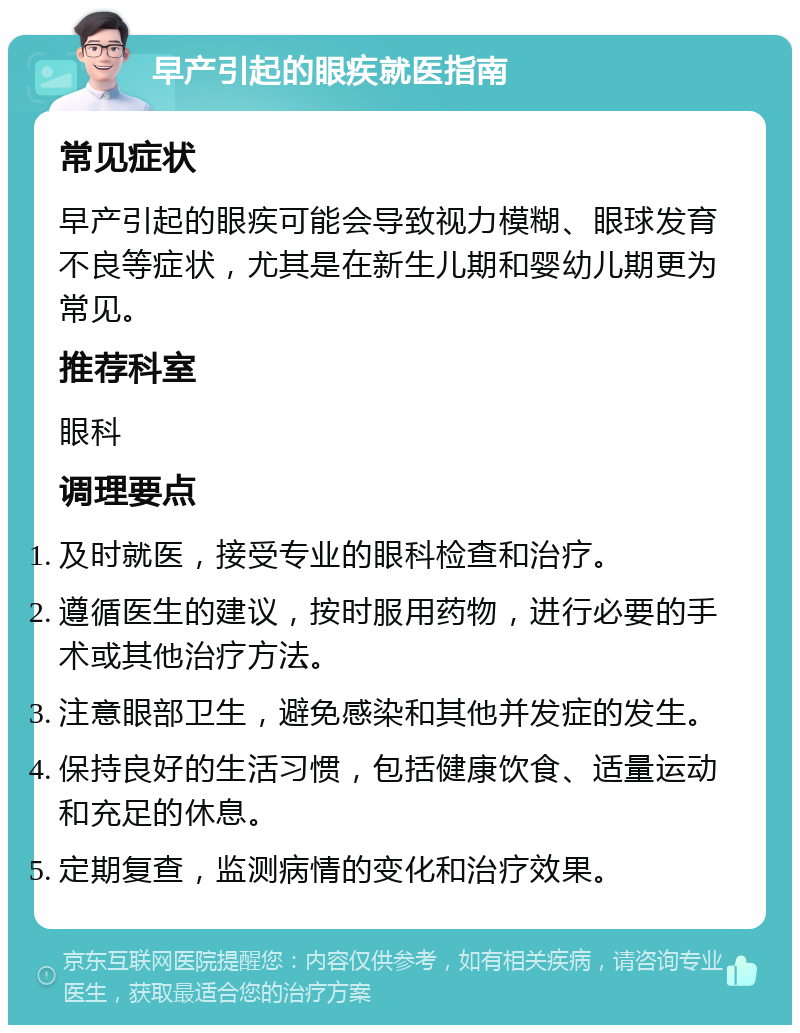 早产引起的眼疾就医指南 常见症状 早产引起的眼疾可能会导致视力模糊、眼球发育不良等症状，尤其是在新生儿期和婴幼儿期更为常见。 推荐科室 眼科 调理要点 及时就医，接受专业的眼科检查和治疗。 遵循医生的建议，按时服用药物，进行必要的手术或其他治疗方法。 注意眼部卫生，避免感染和其他并发症的发生。 保持良好的生活习惯，包括健康饮食、适量运动和充足的休息。 定期复查，监测病情的变化和治疗效果。