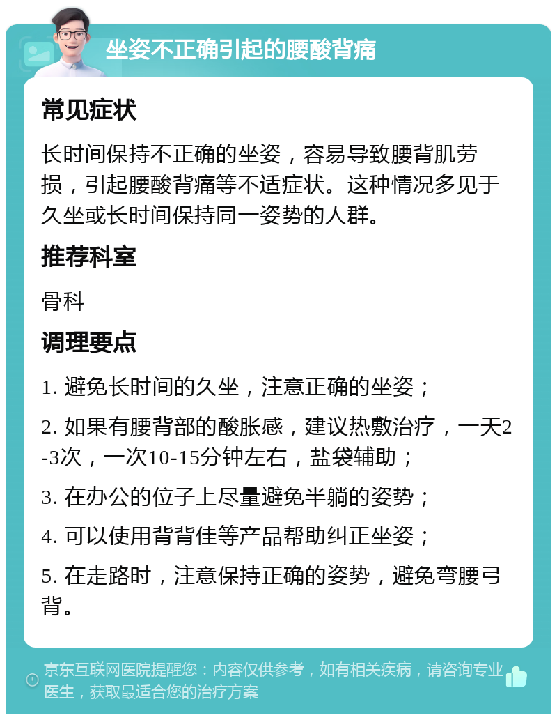 坐姿不正确引起的腰酸背痛 常见症状 长时间保持不正确的坐姿，容易导致腰背肌劳损，引起腰酸背痛等不适症状。这种情况多见于久坐或长时间保持同一姿势的人群。 推荐科室 骨科 调理要点 1. 避免长时间的久坐，注意正确的坐姿； 2. 如果有腰背部的酸胀感，建议热敷治疗，一天2-3次，一次10-15分钟左右，盐袋辅助； 3. 在办公的位子上尽量避免半躺的姿势； 4. 可以使用背背佳等产品帮助纠正坐姿； 5. 在走路时，注意保持正确的姿势，避免弯腰弓背。