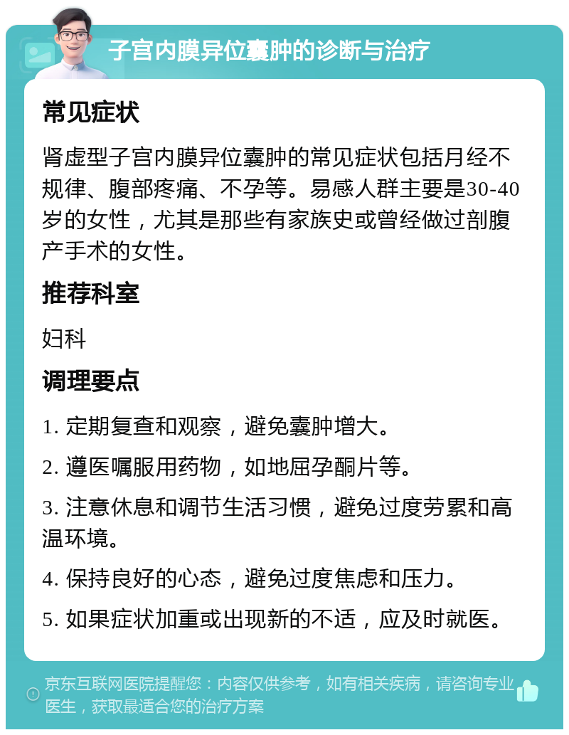 子宫内膜异位囊肿的诊断与治疗 常见症状 肾虚型子宫内膜异位囊肿的常见症状包括月经不规律、腹部疼痛、不孕等。易感人群主要是30-40岁的女性，尤其是那些有家族史或曾经做过剖腹产手术的女性。 推荐科室 妇科 调理要点 1. 定期复查和观察，避免囊肿增大。 2. 遵医嘱服用药物，如地屈孕酮片等。 3. 注意休息和调节生活习惯，避免过度劳累和高温环境。 4. 保持良好的心态，避免过度焦虑和压力。 5. 如果症状加重或出现新的不适，应及时就医。