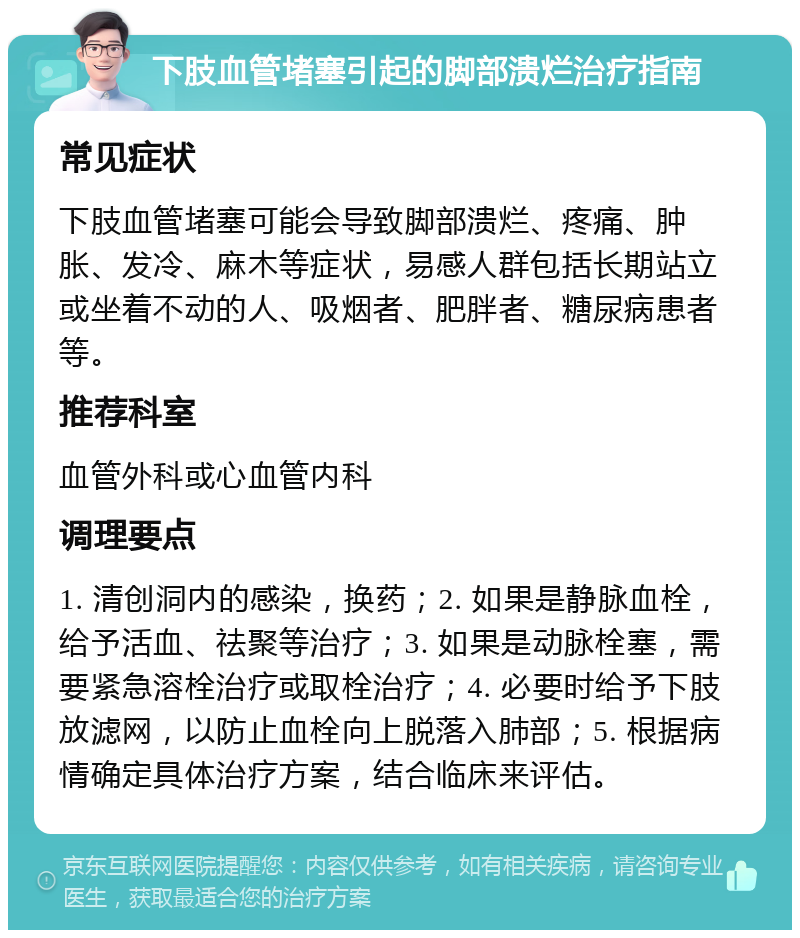 下肢血管堵塞引起的脚部溃烂治疗指南 常见症状 下肢血管堵塞可能会导致脚部溃烂、疼痛、肿胀、发冷、麻木等症状，易感人群包括长期站立或坐着不动的人、吸烟者、肥胖者、糖尿病患者等。 推荐科室 血管外科或心血管内科 调理要点 1. 清创洞内的感染，换药；2. 如果是静脉血栓，给予活血、祛聚等治疗；3. 如果是动脉栓塞，需要紧急溶栓治疗或取栓治疗；4. 必要时给予下肢放滤网，以防止血栓向上脱落入肺部；5. 根据病情确定具体治疗方案，结合临床来评估。