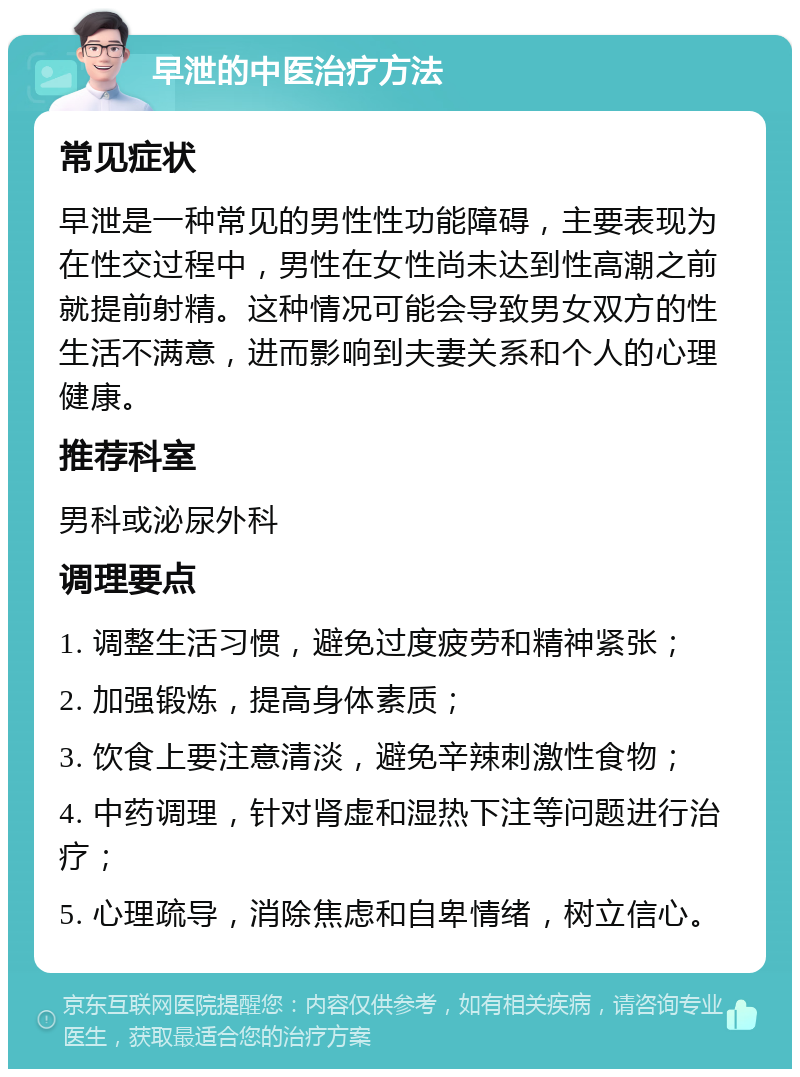 早泄的中医治疗方法 常见症状 早泄是一种常见的男性性功能障碍，主要表现为在性交过程中，男性在女性尚未达到性高潮之前就提前射精。这种情况可能会导致男女双方的性生活不满意，进而影响到夫妻关系和个人的心理健康。 推荐科室 男科或泌尿外科 调理要点 1. 调整生活习惯，避免过度疲劳和精神紧张； 2. 加强锻炼，提高身体素质； 3. 饮食上要注意清淡，避免辛辣刺激性食物； 4. 中药调理，针对肾虚和湿热下注等问题进行治疗； 5. 心理疏导，消除焦虑和自卑情绪，树立信心。