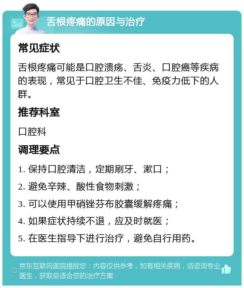 舌根疼痛的原因与治疗 常见症状 舌根疼痛可能是口腔溃疡、舌炎、口腔癌等疾病的表现，常见于口腔卫生不佳、免疫力低下的人群。 推荐科室 口腔科 调理要点 1. 保持口腔清洁，定期刷牙、漱口； 2. 避免辛辣、酸性食物刺激； 3. 可以使用甲硝锉芬布胶囊缓解疼痛； 4. 如果症状持续不退，应及时就医； 5. 在医生指导下进行治疗，避免自行用药。