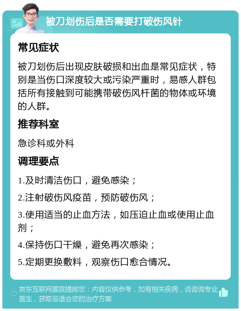 被刀划伤后是否需要打破伤风针 常见症状 被刀划伤后出现皮肤破损和出血是常见症状，特别是当伤口深度较大或污染严重时，易感人群包括所有接触到可能携带破伤风杆菌的物体或环境的人群。 推荐科室 急诊科或外科 调理要点 1.及时清洁伤口，避免感染； 2.注射破伤风疫苗，预防破伤风； 3.使用适当的止血方法，如压迫止血或使用止血剂； 4.保持伤口干燥，避免再次感染； 5.定期更换敷料，观察伤口愈合情况。