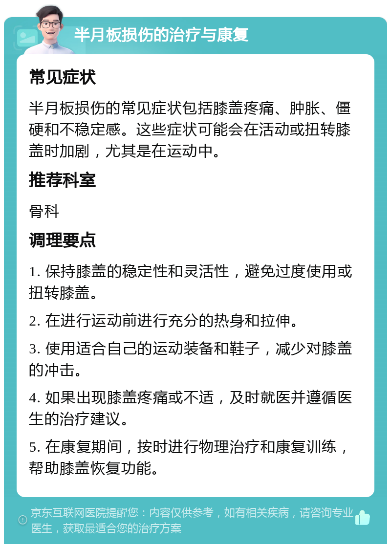 半月板损伤的治疗与康复 常见症状 半月板损伤的常见症状包括膝盖疼痛、肿胀、僵硬和不稳定感。这些症状可能会在活动或扭转膝盖时加剧，尤其是在运动中。 推荐科室 骨科 调理要点 1. 保持膝盖的稳定性和灵活性，避免过度使用或扭转膝盖。 2. 在进行运动前进行充分的热身和拉伸。 3. 使用适合自己的运动装备和鞋子，减少对膝盖的冲击。 4. 如果出现膝盖疼痛或不适，及时就医并遵循医生的治疗建议。 5. 在康复期间，按时进行物理治疗和康复训练，帮助膝盖恢复功能。