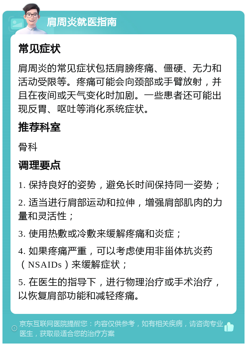 肩周炎就医指南 常见症状 肩周炎的常见症状包括肩膀疼痛、僵硬、无力和活动受限等。疼痛可能会向颈部或手臂放射，并且在夜间或天气变化时加剧。一些患者还可能出现反胃、呕吐等消化系统症状。 推荐科室 骨科 调理要点 1. 保持良好的姿势，避免长时间保持同一姿势； 2. 适当进行肩部运动和拉伸，增强肩部肌肉的力量和灵活性； 3. 使用热敷或冷敷来缓解疼痛和炎症； 4. 如果疼痛严重，可以考虑使用非甾体抗炎药（NSAIDs）来缓解症状； 5. 在医生的指导下，进行物理治疗或手术治疗，以恢复肩部功能和减轻疼痛。