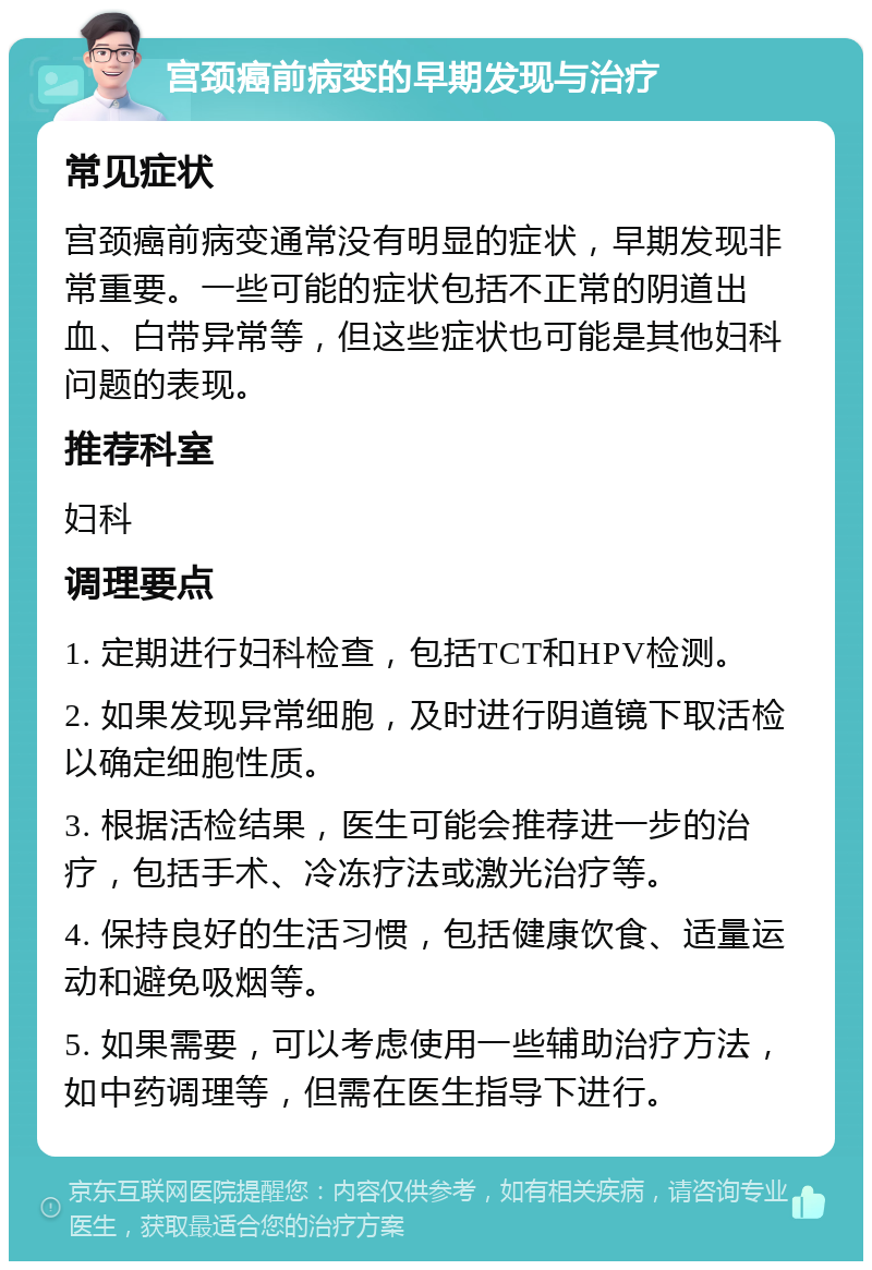 宫颈癌前病变的早期发现与治疗 常见症状 宫颈癌前病变通常没有明显的症状，早期发现非常重要。一些可能的症状包括不正常的阴道出血、白带异常等，但这些症状也可能是其他妇科问题的表现。 推荐科室 妇科 调理要点 1. 定期进行妇科检查，包括TCT和HPV检测。 2. 如果发现异常细胞，及时进行阴道镜下取活检以确定细胞性质。 3. 根据活检结果，医生可能会推荐进一步的治疗，包括手术、冷冻疗法或激光治疗等。 4. 保持良好的生活习惯，包括健康饮食、适量运动和避免吸烟等。 5. 如果需要，可以考虑使用一些辅助治疗方法，如中药调理等，但需在医生指导下进行。