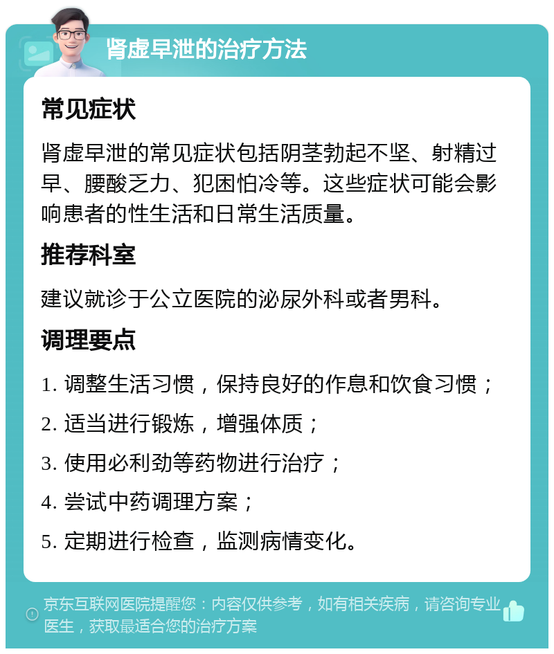 肾虚早泄的治疗方法 常见症状 肾虚早泄的常见症状包括阴茎勃起不坚、射精过早、腰酸乏力、犯困怕冷等。这些症状可能会影响患者的性生活和日常生活质量。 推荐科室 建议就诊于公立医院的泌尿外科或者男科。 调理要点 1. 调整生活习惯，保持良好的作息和饮食习惯； 2. 适当进行锻炼，增强体质； 3. 使用必利劲等药物进行治疗； 4. 尝试中药调理方案； 5. 定期进行检查，监测病情变化。