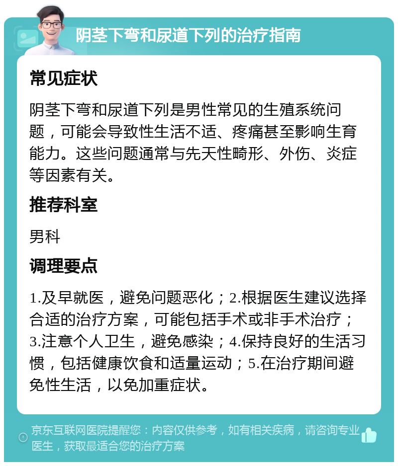 阴茎下弯和尿道下列的治疗指南 常见症状 阴茎下弯和尿道下列是男性常见的生殖系统问题，可能会导致性生活不适、疼痛甚至影响生育能力。这些问题通常与先天性畸形、外伤、炎症等因素有关。 推荐科室 男科 调理要点 1.及早就医，避免问题恶化；2.根据医生建议选择合适的治疗方案，可能包括手术或非手术治疗；3.注意个人卫生，避免感染；4.保持良好的生活习惯，包括健康饮食和适量运动；5.在治疗期间避免性生活，以免加重症状。