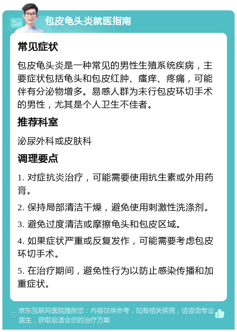 包皮龟头炎就医指南 常见症状 包皮龟头炎是一种常见的男性生殖系统疾病，主要症状包括龟头和包皮红肿、瘙痒、疼痛，可能伴有分泌物增多。易感人群为未行包皮环切手术的男性，尤其是个人卫生不佳者。 推荐科室 泌尿外科或皮肤科 调理要点 1. 对症抗炎治疗，可能需要使用抗生素或外用药膏。 2. 保持局部清洁干燥，避免使用刺激性洗涤剂。 3. 避免过度清洁或摩擦龟头和包皮区域。 4. 如果症状严重或反复发作，可能需要考虑包皮环切手术。 5. 在治疗期间，避免性行为以防止感染传播和加重症状。