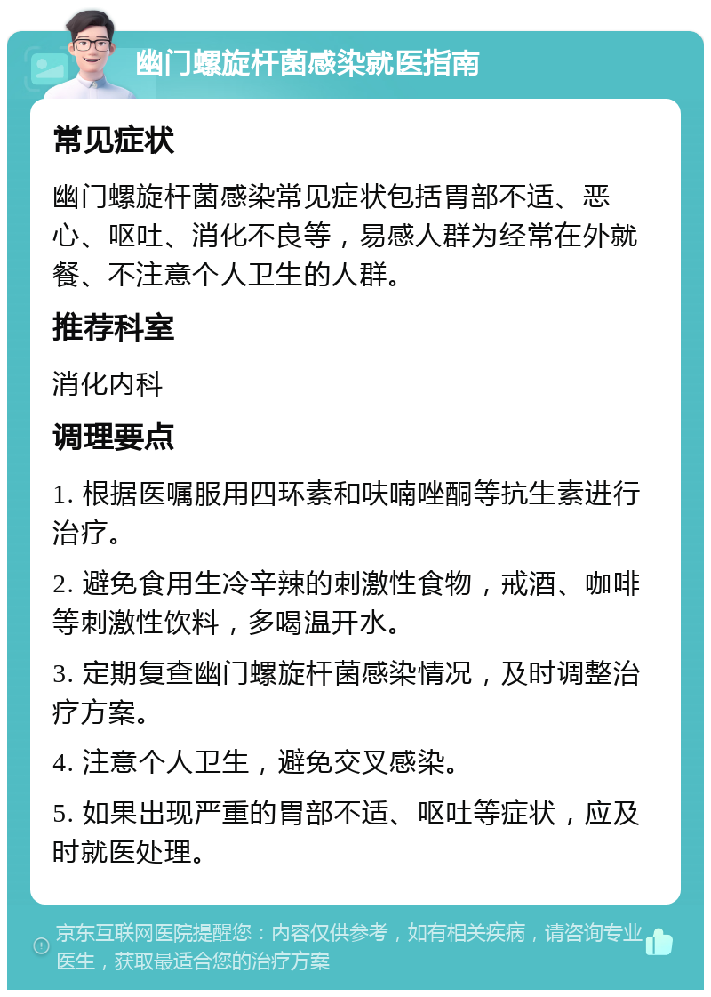 幽门螺旋杆菌感染就医指南 常见症状 幽门螺旋杆菌感染常见症状包括胃部不适、恶心、呕吐、消化不良等，易感人群为经常在外就餐、不注意个人卫生的人群。 推荐科室 消化内科 调理要点 1. 根据医嘱服用四环素和呋喃唑酮等抗生素进行治疗。 2. 避免食用生冷辛辣的刺激性食物，戒酒、咖啡等刺激性饮料，多喝温开水。 3. 定期复查幽门螺旋杆菌感染情况，及时调整治疗方案。 4. 注意个人卫生，避免交叉感染。 5. 如果出现严重的胃部不适、呕吐等症状，应及时就医处理。