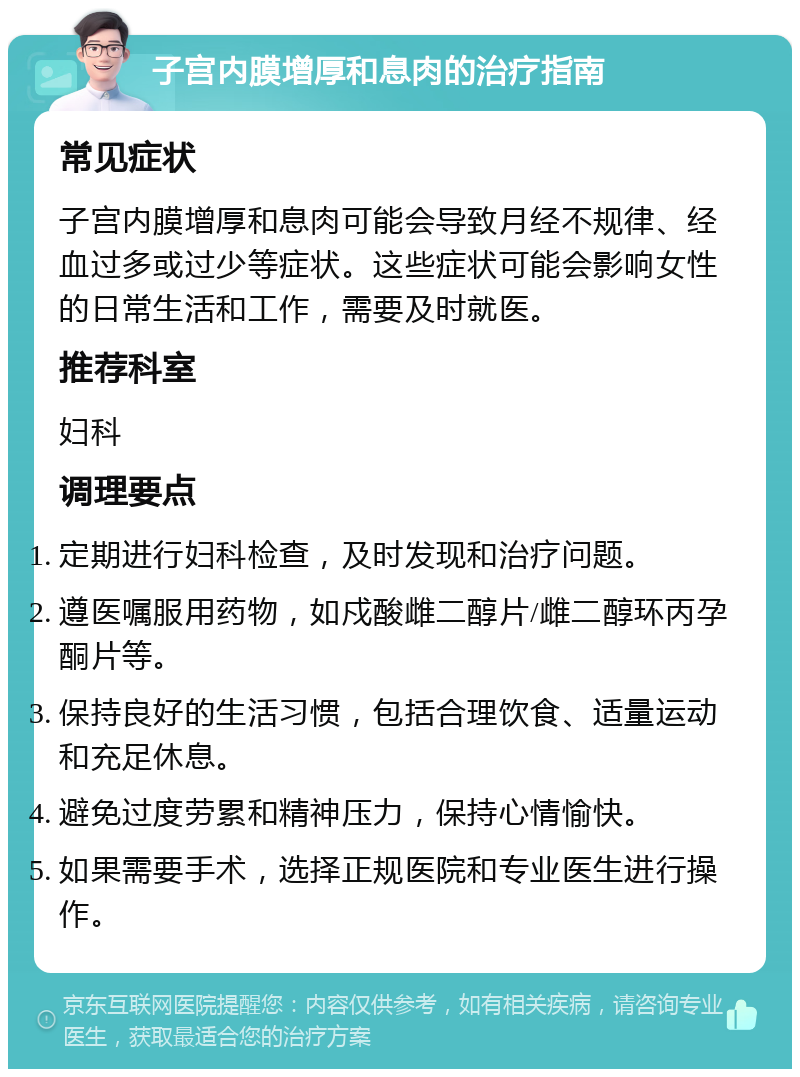 子宫内膜增厚和息肉的治疗指南 常见症状 子宫内膜增厚和息肉可能会导致月经不规律、经血过多或过少等症状。这些症状可能会影响女性的日常生活和工作，需要及时就医。 推荐科室 妇科 调理要点 定期进行妇科检查，及时发现和治疗问题。 遵医嘱服用药物，如戍酸雌二醇片/雌二醇环丙孕酮片等。 保持良好的生活习惯，包括合理饮食、适量运动和充足休息。 避免过度劳累和精神压力，保持心情愉快。 如果需要手术，选择正规医院和专业医生进行操作。