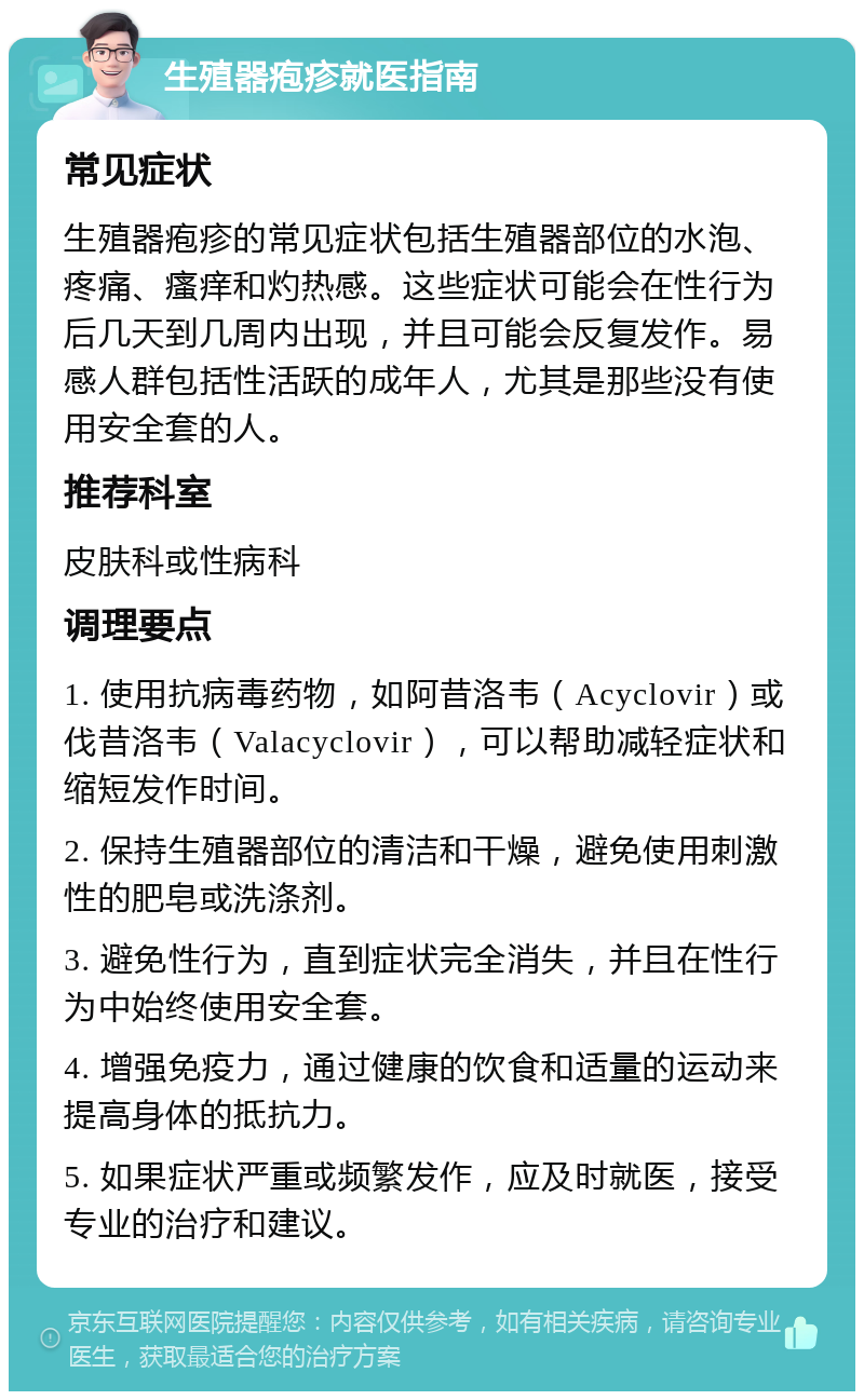 生殖器疱疹就医指南 常见症状 生殖器疱疹的常见症状包括生殖器部位的水泡、疼痛、瘙痒和灼热感。这些症状可能会在性行为后几天到几周内出现，并且可能会反复发作。易感人群包括性活跃的成年人，尤其是那些没有使用安全套的人。 推荐科室 皮肤科或性病科 调理要点 1. 使用抗病毒药物，如阿昔洛韦（Acyclovir）或伐昔洛韦（Valacyclovir），可以帮助减轻症状和缩短发作时间。 2. 保持生殖器部位的清洁和干燥，避免使用刺激性的肥皂或洗涤剂。 3. 避免性行为，直到症状完全消失，并且在性行为中始终使用安全套。 4. 增强免疫力，通过健康的饮食和适量的运动来提高身体的抵抗力。 5. 如果症状严重或频繁发作，应及时就医，接受专业的治疗和建议。