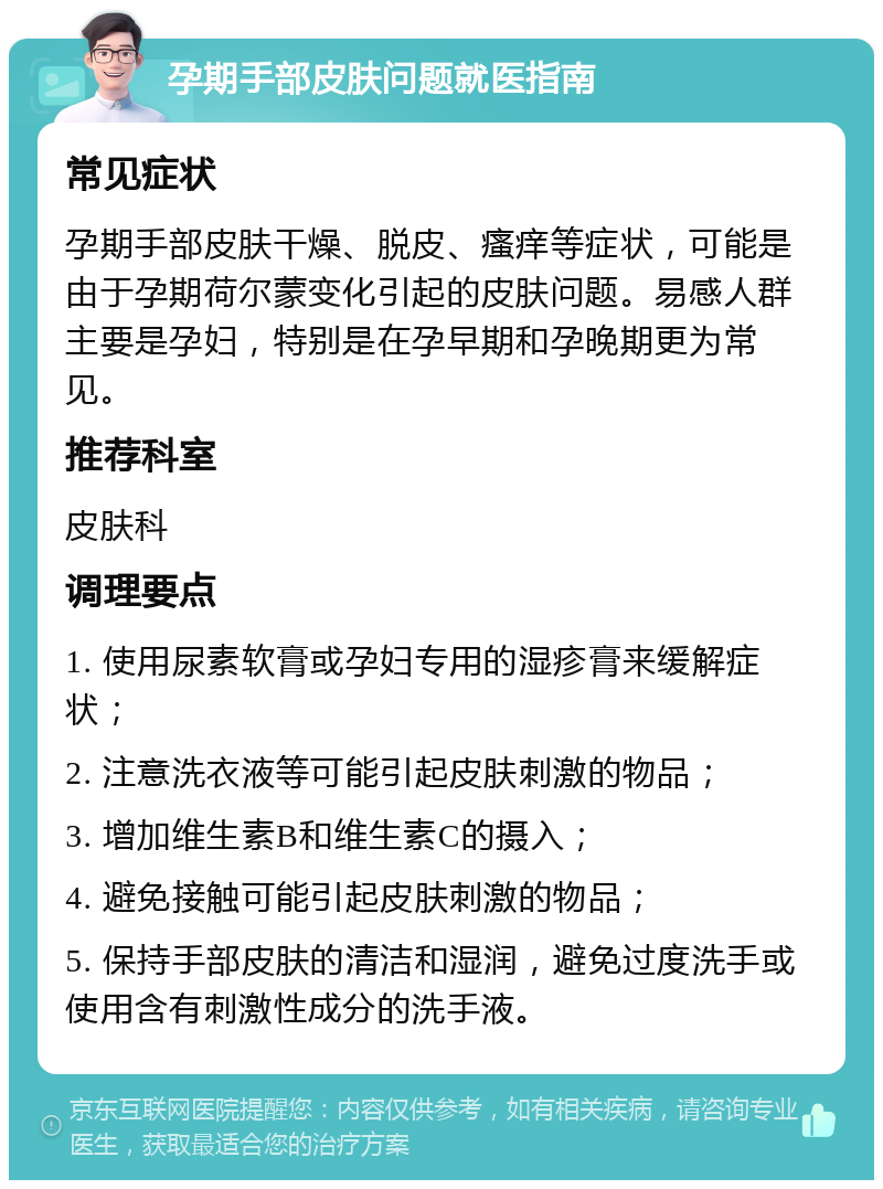 孕期手部皮肤问题就医指南 常见症状 孕期手部皮肤干燥、脱皮、瘙痒等症状，可能是由于孕期荷尔蒙变化引起的皮肤问题。易感人群主要是孕妇，特别是在孕早期和孕晚期更为常见。 推荐科室 皮肤科 调理要点 1. 使用尿素软膏或孕妇专用的湿疹膏来缓解症状； 2. 注意洗衣液等可能引起皮肤刺激的物品； 3. 增加维生素B和维生素C的摄入； 4. 避免接触可能引起皮肤刺激的物品； 5. 保持手部皮肤的清洁和湿润，避免过度洗手或使用含有刺激性成分的洗手液。