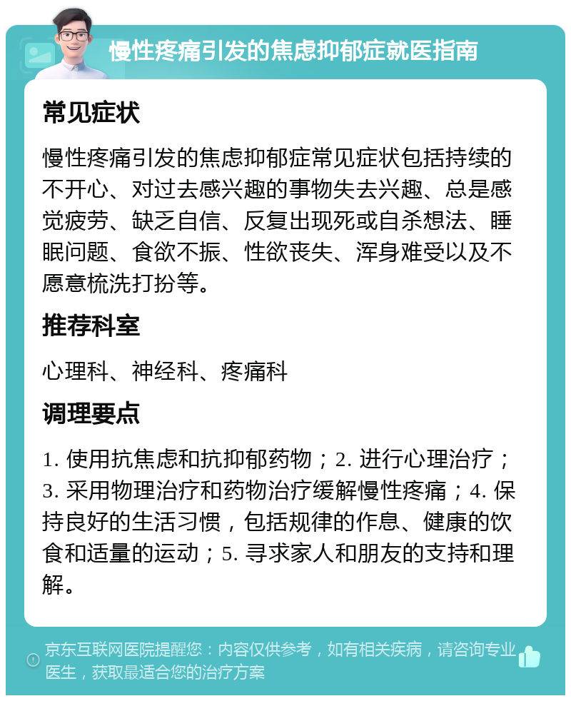 慢性疼痛引发的焦虑抑郁症就医指南 常见症状 慢性疼痛引发的焦虑抑郁症常见症状包括持续的不开心、对过去感兴趣的事物失去兴趣、总是感觉疲劳、缺乏自信、反复出现死或自杀想法、睡眠问题、食欲不振、性欲丧失、浑身难受以及不愿意梳洗打扮等。 推荐科室 心理科、神经科、疼痛科 调理要点 1. 使用抗焦虑和抗抑郁药物；2. 进行心理治疗；3. 采用物理治疗和药物治疗缓解慢性疼痛；4. 保持良好的生活习惯，包括规律的作息、健康的饮食和适量的运动；5. 寻求家人和朋友的支持和理解。