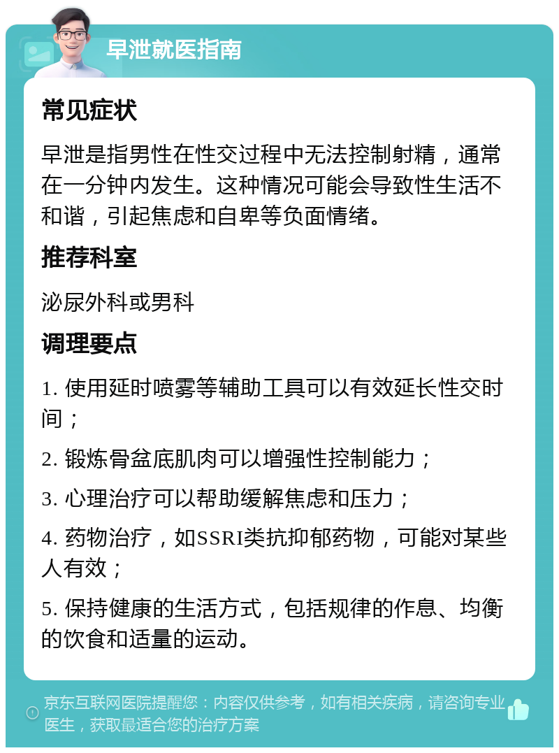 早泄就医指南 常见症状 早泄是指男性在性交过程中无法控制射精，通常在一分钟内发生。这种情况可能会导致性生活不和谐，引起焦虑和自卑等负面情绪。 推荐科室 泌尿外科或男科 调理要点 1. 使用延时喷雾等辅助工具可以有效延长性交时间； 2. 锻炼骨盆底肌肉可以增强性控制能力； 3. 心理治疗可以帮助缓解焦虑和压力； 4. 药物治疗，如SSRI类抗抑郁药物，可能对某些人有效； 5. 保持健康的生活方式，包括规律的作息、均衡的饮食和适量的运动。