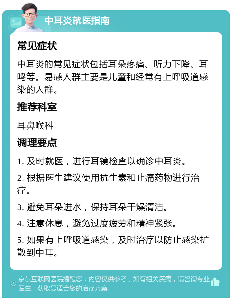 中耳炎就医指南 常见症状 中耳炎的常见症状包括耳朵疼痛、听力下降、耳鸣等。易感人群主要是儿童和经常有上呼吸道感染的人群。 推荐科室 耳鼻喉科 调理要点 1. 及时就医，进行耳镜检查以确诊中耳炎。 2. 根据医生建议使用抗生素和止痛药物进行治疗。 3. 避免耳朵进水，保持耳朵干燥清洁。 4. 注意休息，避免过度疲劳和精神紧张。 5. 如果有上呼吸道感染，及时治疗以防止感染扩散到中耳。