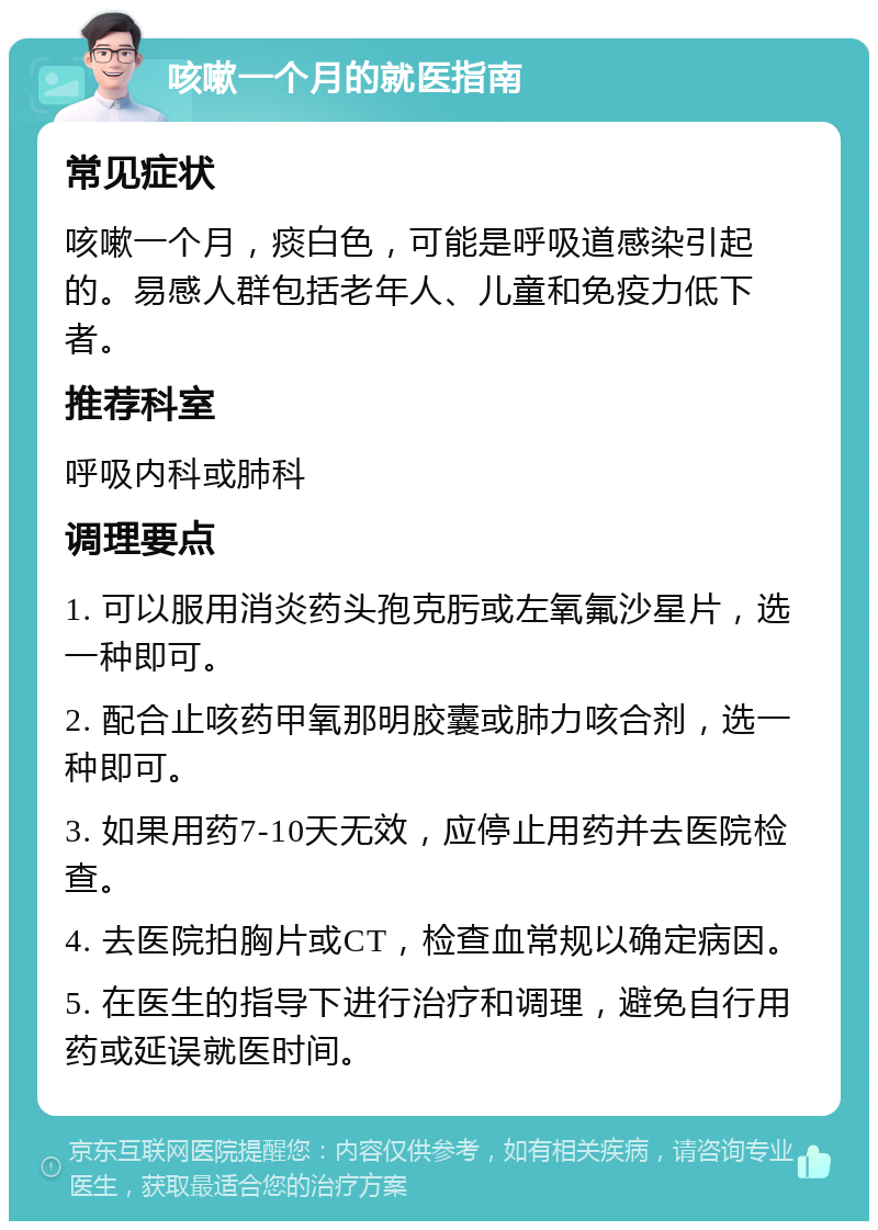 咳嗽一个月的就医指南 常见症状 咳嗽一个月，痰白色，可能是呼吸道感染引起的。易感人群包括老年人、儿童和免疫力低下者。 推荐科室 呼吸内科或肺科 调理要点 1. 可以服用消炎药头孢克肟或左氧氟沙星片，选一种即可。 2. 配合止咳药甲氧那明胶囊或肺力咳合剂，选一种即可。 3. 如果用药7-10天无效，应停止用药并去医院检查。 4. 去医院拍胸片或CT，检查血常规以确定病因。 5. 在医生的指导下进行治疗和调理，避免自行用药或延误就医时间。