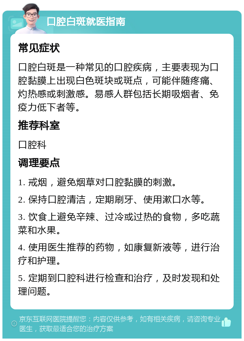 口腔白斑就医指南 常见症状 口腔白斑是一种常见的口腔疾病，主要表现为口腔黏膜上出现白色斑块或斑点，可能伴随疼痛、灼热感或刺激感。易感人群包括长期吸烟者、免疫力低下者等。 推荐科室 口腔科 调理要点 1. 戒烟，避免烟草对口腔黏膜的刺激。 2. 保持口腔清洁，定期刷牙、使用漱口水等。 3. 饮食上避免辛辣、过冷或过热的食物，多吃蔬菜和水果。 4. 使用医生推荐的药物，如康复新液等，进行治疗和护理。 5. 定期到口腔科进行检查和治疗，及时发现和处理问题。