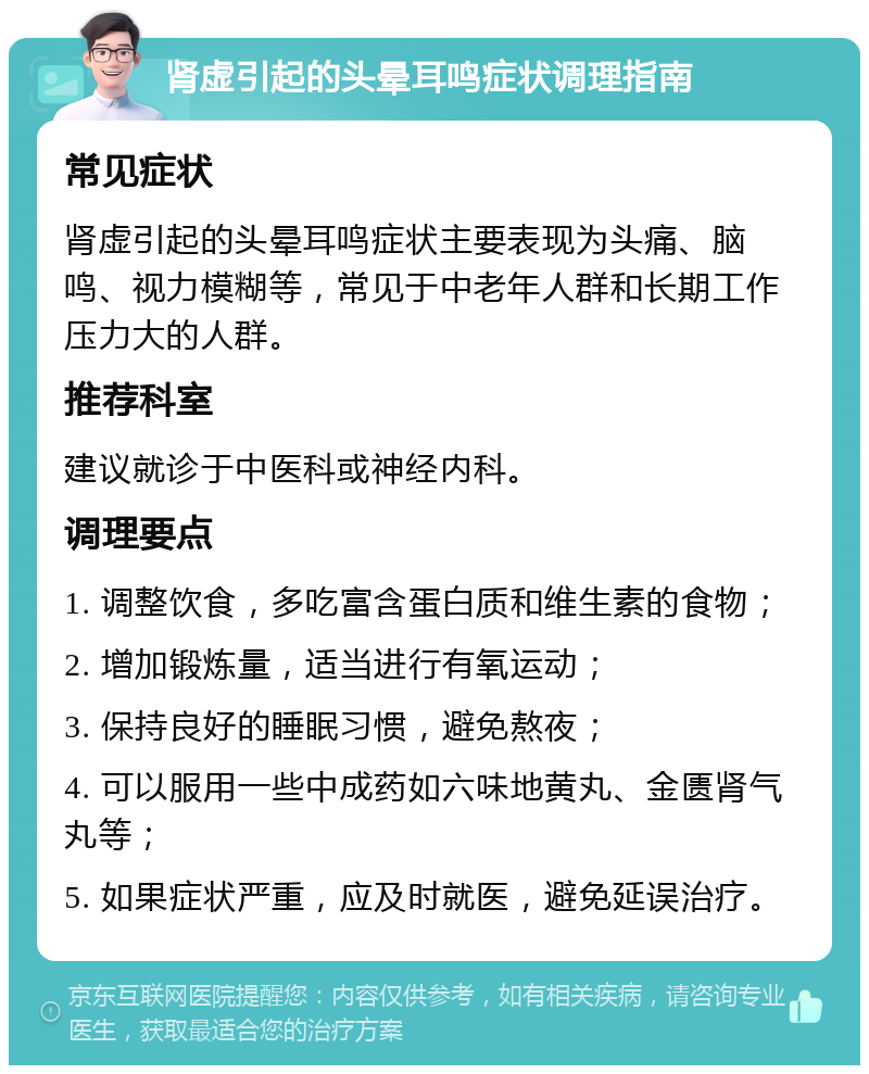 肾虚引起的头晕耳鸣症状调理指南 常见症状 肾虚引起的头晕耳鸣症状主要表现为头痛、脑鸣、视力模糊等，常见于中老年人群和长期工作压力大的人群。 推荐科室 建议就诊于中医科或神经内科。 调理要点 1. 调整饮食，多吃富含蛋白质和维生素的食物； 2. 增加锻炼量，适当进行有氧运动； 3. 保持良好的睡眠习惯，避免熬夜； 4. 可以服用一些中成药如六味地黄丸、金匮肾气丸等； 5. 如果症状严重，应及时就医，避免延误治疗。