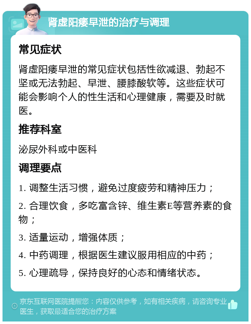 肾虚阳痿早泄的治疗与调理 常见症状 肾虚阳痿早泄的常见症状包括性欲减退、勃起不坚或无法勃起、早泄、腰膝酸软等。这些症状可能会影响个人的性生活和心理健康，需要及时就医。 推荐科室 泌尿外科或中医科 调理要点 1. 调整生活习惯，避免过度疲劳和精神压力； 2. 合理饮食，多吃富含锌、维生素E等营养素的食物； 3. 适量运动，增强体质； 4. 中药调理，根据医生建议服用相应的中药； 5. 心理疏导，保持良好的心态和情绪状态。