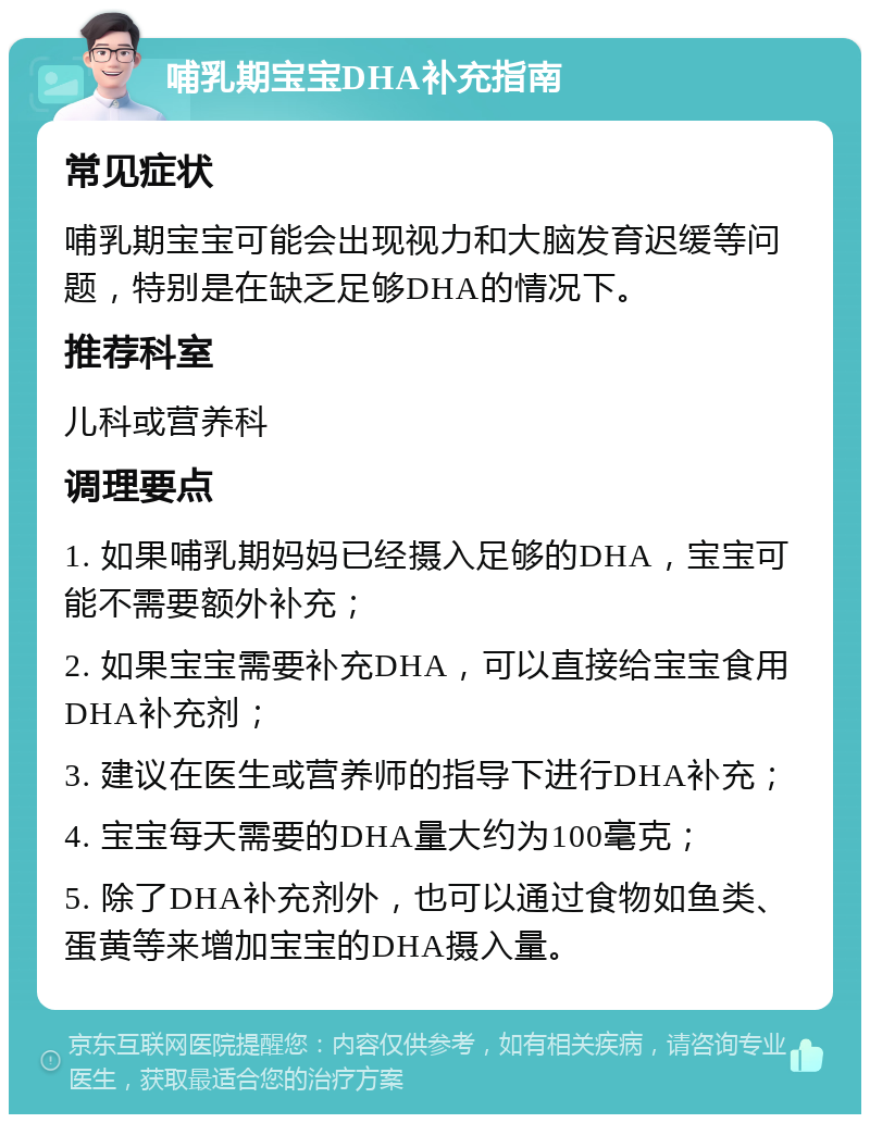 哺乳期宝宝DHA补充指南 常见症状 哺乳期宝宝可能会出现视力和大脑发育迟缓等问题，特别是在缺乏足够DHA的情况下。 推荐科室 儿科或营养科 调理要点 1. 如果哺乳期妈妈已经摄入足够的DHA，宝宝可能不需要额外补充； 2. 如果宝宝需要补充DHA，可以直接给宝宝食用DHA补充剂； 3. 建议在医生或营养师的指导下进行DHA补充； 4. 宝宝每天需要的DHA量大约为100毫克； 5. 除了DHA补充剂外，也可以通过食物如鱼类、蛋黄等来增加宝宝的DHA摄入量。