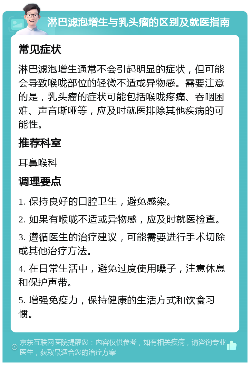 淋巴滤泡增生与乳头瘤的区别及就医指南 常见症状 淋巴滤泡增生通常不会引起明显的症状，但可能会导致喉咙部位的轻微不适或异物感。需要注意的是，乳头瘤的症状可能包括喉咙疼痛、吞咽困难、声音嘶哑等，应及时就医排除其他疾病的可能性。 推荐科室 耳鼻喉科 调理要点 1. 保持良好的口腔卫生，避免感染。 2. 如果有喉咙不适或异物感，应及时就医检查。 3. 遵循医生的治疗建议，可能需要进行手术切除或其他治疗方法。 4. 在日常生活中，避免过度使用嗓子，注意休息和保护声带。 5. 增强免疫力，保持健康的生活方式和饮食习惯。