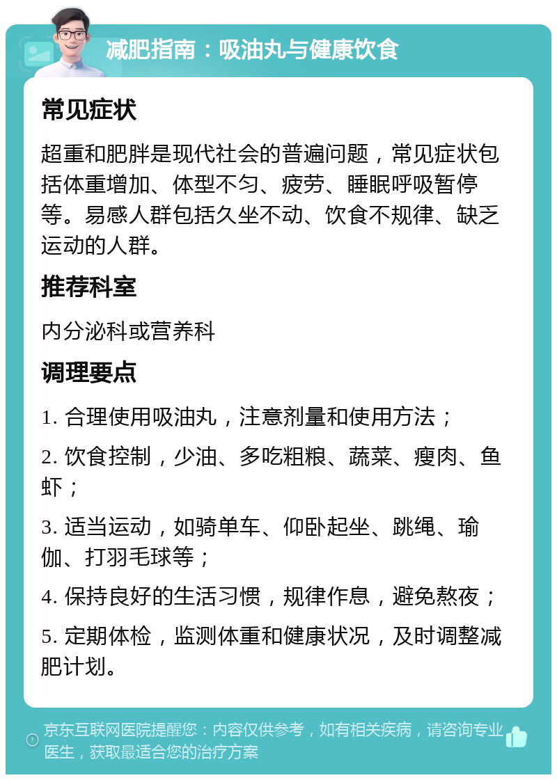 减肥指南：吸油丸与健康饮食 常见症状 超重和肥胖是现代社会的普遍问题，常见症状包括体重增加、体型不匀、疲劳、睡眠呼吸暂停等。易感人群包括久坐不动、饮食不规律、缺乏运动的人群。 推荐科室 内分泌科或营养科 调理要点 1. 合理使用吸油丸，注意剂量和使用方法； 2. 饮食控制，少油、多吃粗粮、蔬菜、瘦肉、鱼虾； 3. 适当运动，如骑单车、仰卧起坐、跳绳、瑜伽、打羽毛球等； 4. 保持良好的生活习惯，规律作息，避免熬夜； 5. 定期体检，监测体重和健康状况，及时调整减肥计划。