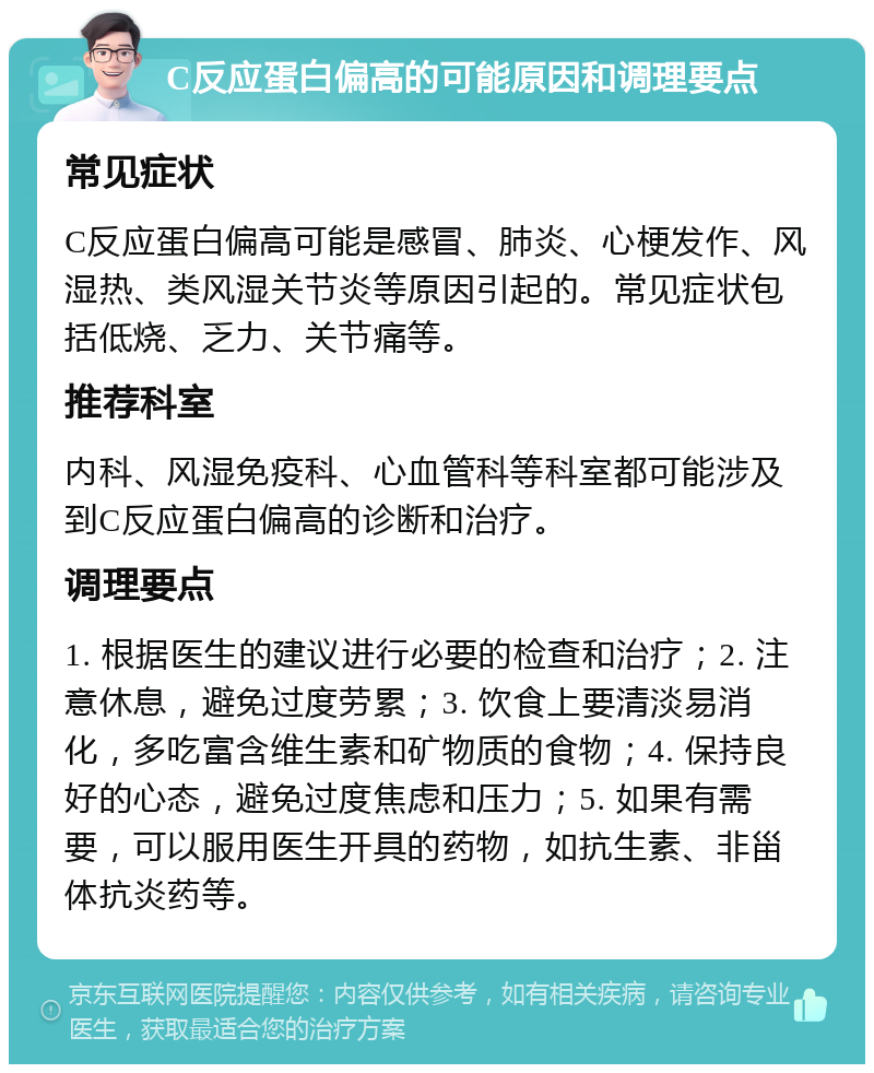 C反应蛋白偏高的可能原因和调理要点 常见症状 C反应蛋白偏高可能是感冒、肺炎、心梗发作、风湿热、类风湿关节炎等原因引起的。常见症状包括低烧、乏力、关节痛等。 推荐科室 内科、风湿免疫科、心血管科等科室都可能涉及到C反应蛋白偏高的诊断和治疗。 调理要点 1. 根据医生的建议进行必要的检查和治疗；2. 注意休息，避免过度劳累；3. 饮食上要清淡易消化，多吃富含维生素和矿物质的食物；4. 保持良好的心态，避免过度焦虑和压力；5. 如果有需要，可以服用医生开具的药物，如抗生素、非甾体抗炎药等。