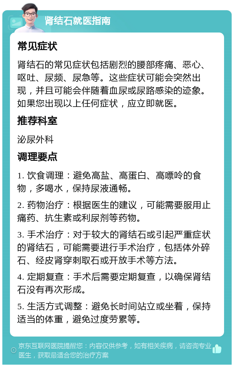 肾结石就医指南 常见症状 肾结石的常见症状包括剧烈的腰部疼痛、恶心、呕吐、尿频、尿急等。这些症状可能会突然出现，并且可能会伴随着血尿或尿路感染的迹象。如果您出现以上任何症状，应立即就医。 推荐科室 泌尿外科 调理要点 1. 饮食调理：避免高盐、高蛋白、高嘌呤的食物，多喝水，保持尿液通畅。 2. 药物治疗：根据医生的建议，可能需要服用止痛药、抗生素或利尿剂等药物。 3. 手术治疗：对于较大的肾结石或引起严重症状的肾结石，可能需要进行手术治疗，包括体外碎石、经皮肾穿刺取石或开放手术等方法。 4. 定期复查：手术后需要定期复查，以确保肾结石没有再次形成。 5. 生活方式调整：避免长时间站立或坐着，保持适当的体重，避免过度劳累等。