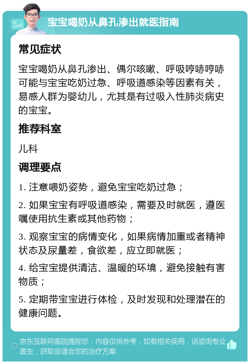 宝宝喝奶从鼻孔渗出就医指南 常见症状 宝宝喝奶从鼻孔渗出、偶尔咳嗽、呼吸哼哧哼哧可能与宝宝吃奶过急、呼吸道感染等因素有关，易感人群为婴幼儿，尤其是有过吸入性肺炎病史的宝宝。 推荐科室 儿科 调理要点 1. 注意喂奶姿势，避免宝宝吃奶过急； 2. 如果宝宝有呼吸道感染，需要及时就医，遵医嘱使用抗生素或其他药物； 3. 观察宝宝的病情变化，如果病情加重或者精神状态及尿量差，食欲差，应立即就医； 4. 给宝宝提供清洁、温暖的环境，避免接触有害物质； 5. 定期带宝宝进行体检，及时发现和处理潜在的健康问题。