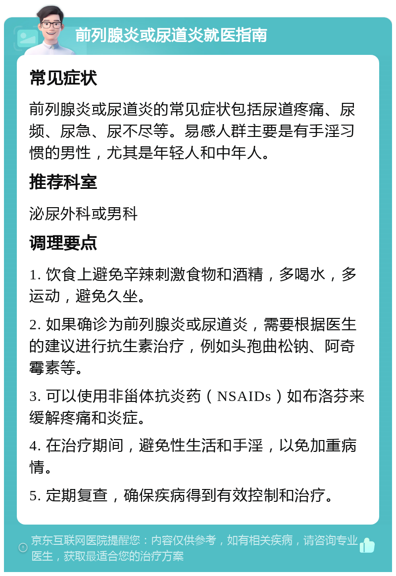 前列腺炎或尿道炎就医指南 常见症状 前列腺炎或尿道炎的常见症状包括尿道疼痛、尿频、尿急、尿不尽等。易感人群主要是有手淫习惯的男性，尤其是年轻人和中年人。 推荐科室 泌尿外科或男科 调理要点 1. 饮食上避免辛辣刺激食物和酒精，多喝水，多运动，避免久坐。 2. 如果确诊为前列腺炎或尿道炎，需要根据医生的建议进行抗生素治疗，例如头孢曲松钠、阿奇霉素等。 3. 可以使用非甾体抗炎药（NSAIDs）如布洛芬来缓解疼痛和炎症。 4. 在治疗期间，避免性生活和手淫，以免加重病情。 5. 定期复查，确保疾病得到有效控制和治疗。