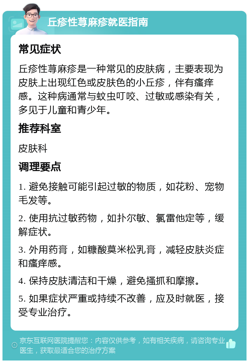 丘疹性荨麻疹就医指南 常见症状 丘疹性荨麻疹是一种常见的皮肤病，主要表现为皮肤上出现红色或皮肤色的小丘疹，伴有瘙痒感。这种病通常与蚊虫叮咬、过敏或感染有关，多见于儿童和青少年。 推荐科室 皮肤科 调理要点 1. 避免接触可能引起过敏的物质，如花粉、宠物毛发等。 2. 使用抗过敏药物，如扑尔敏、氯雷他定等，缓解症状。 3. 外用药膏，如糠酸莫米松乳膏，减轻皮肤炎症和瘙痒感。 4. 保持皮肤清洁和干燥，避免搔抓和摩擦。 5. 如果症状严重或持续不改善，应及时就医，接受专业治疗。