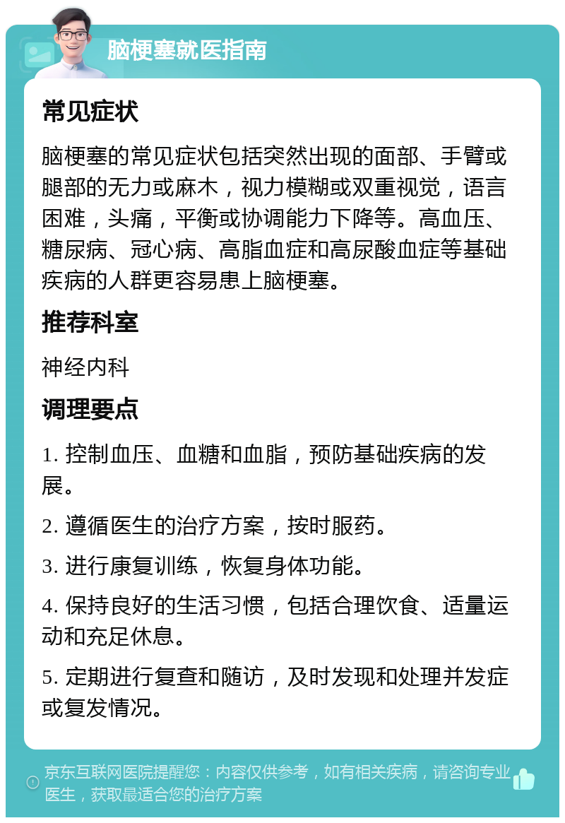 脑梗塞就医指南 常见症状 脑梗塞的常见症状包括突然出现的面部、手臂或腿部的无力或麻木，视力模糊或双重视觉，语言困难，头痛，平衡或协调能力下降等。高血压、糖尿病、冠心病、高脂血症和高尿酸血症等基础疾病的人群更容易患上脑梗塞。 推荐科室 神经内科 调理要点 1. 控制血压、血糖和血脂，预防基础疾病的发展。 2. 遵循医生的治疗方案，按时服药。 3. 进行康复训练，恢复身体功能。 4. 保持良好的生活习惯，包括合理饮食、适量运动和充足休息。 5. 定期进行复查和随访，及时发现和处理并发症或复发情况。