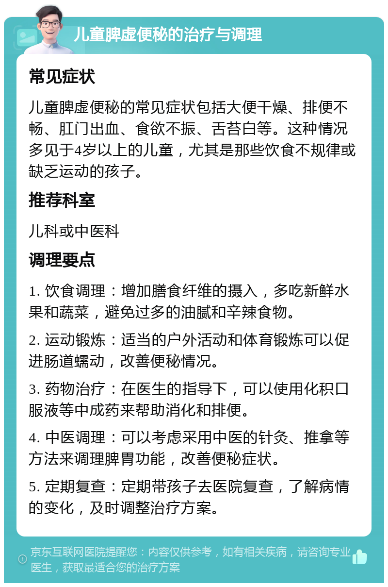 儿童脾虚便秘的治疗与调理 常见症状 儿童脾虚便秘的常见症状包括大便干燥、排便不畅、肛门出血、食欲不振、舌苔白等。这种情况多见于4岁以上的儿童，尤其是那些饮食不规律或缺乏运动的孩子。 推荐科室 儿科或中医科 调理要点 1. 饮食调理：增加膳食纤维的摄入，多吃新鲜水果和蔬菜，避免过多的油腻和辛辣食物。 2. 运动锻炼：适当的户外活动和体育锻炼可以促进肠道蠕动，改善便秘情况。 3. 药物治疗：在医生的指导下，可以使用化积口服液等中成药来帮助消化和排便。 4. 中医调理：可以考虑采用中医的针灸、推拿等方法来调理脾胃功能，改善便秘症状。 5. 定期复查：定期带孩子去医院复查，了解病情的变化，及时调整治疗方案。