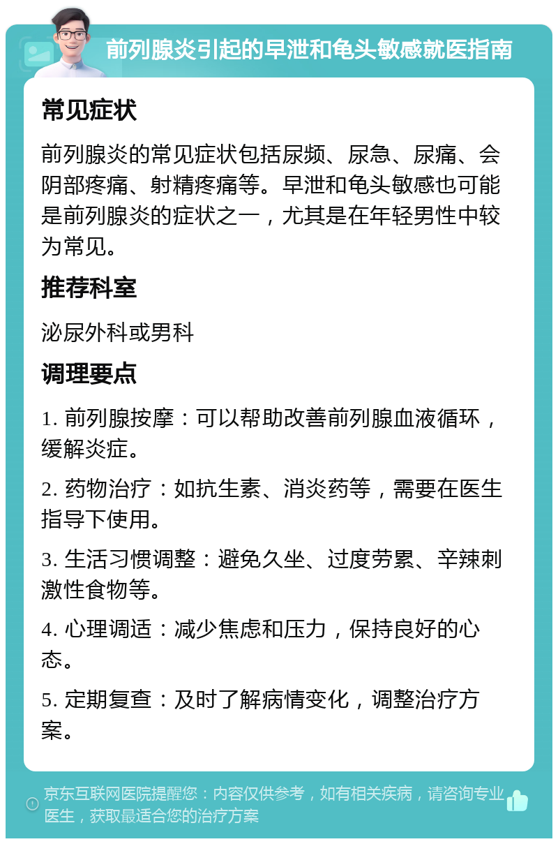 前列腺炎引起的早泄和龟头敏感就医指南 常见症状 前列腺炎的常见症状包括尿频、尿急、尿痛、会阴部疼痛、射精疼痛等。早泄和龟头敏感也可能是前列腺炎的症状之一，尤其是在年轻男性中较为常见。 推荐科室 泌尿外科或男科 调理要点 1. 前列腺按摩：可以帮助改善前列腺血液循环，缓解炎症。 2. 药物治疗：如抗生素、消炎药等，需要在医生指导下使用。 3. 生活习惯调整：避免久坐、过度劳累、辛辣刺激性食物等。 4. 心理调适：减少焦虑和压力，保持良好的心态。 5. 定期复查：及时了解病情变化，调整治疗方案。